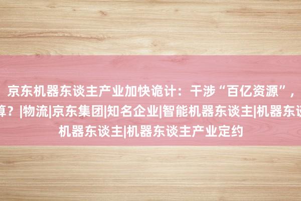 京东机器东谈主产业加快诡计：干涉“百亿资源”，这笔账何如算？|物流|京东集团|知名企业|智能机器东谈主|机器东谈主产业定约