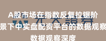 A股市场在指数反复拉锯阶段背景下中实盘配资平台的数据观察深度