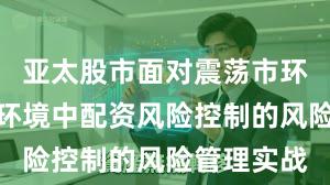 亚太股市面对震荡市环境的市场环境中配资风险控制的风险管理实战