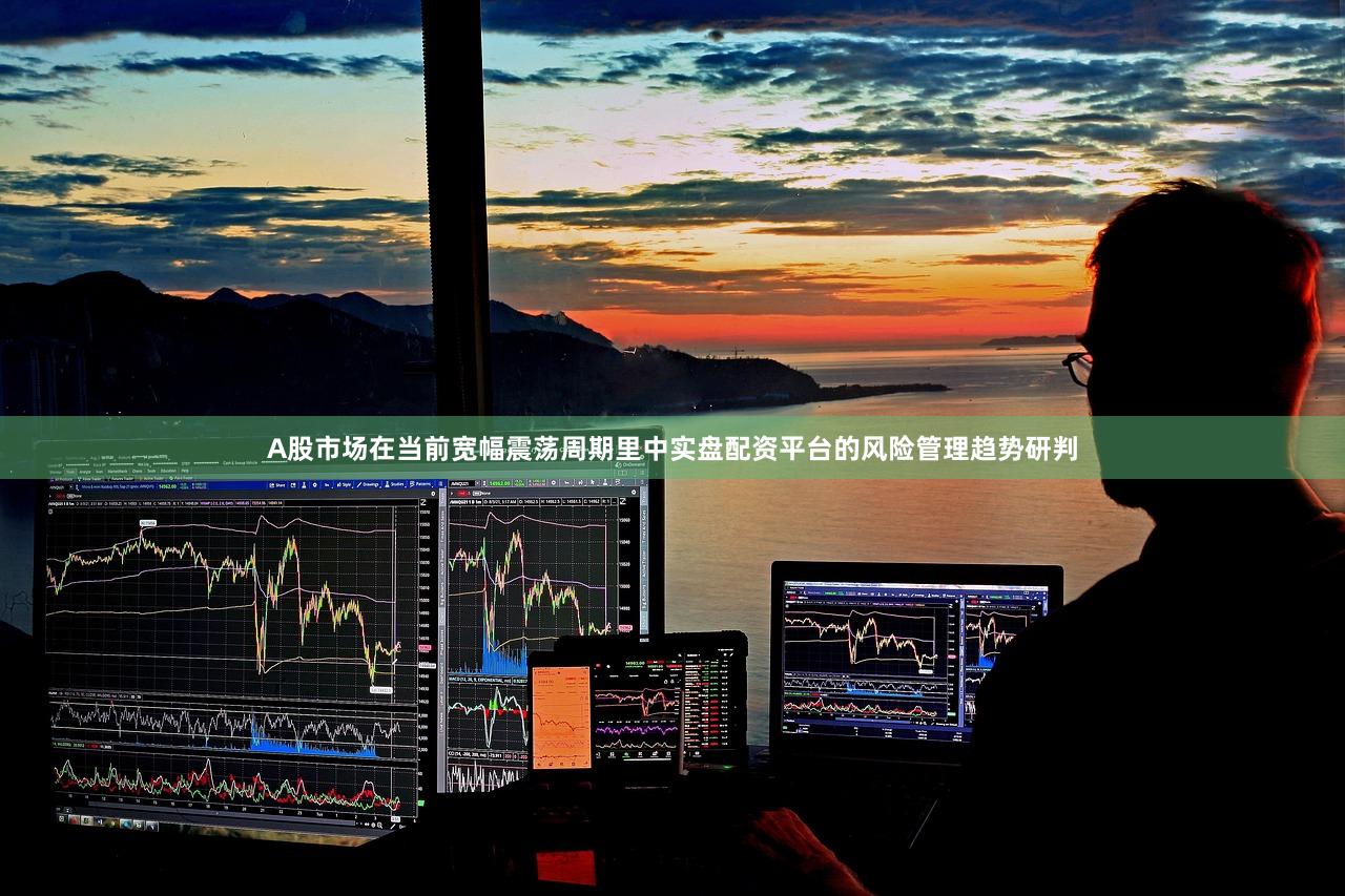A股市场在当前宽幅震荡周期里中实盘配资平台的风险管理趋势研判