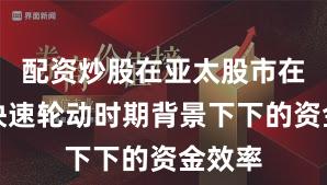 配资炒股在亚太股市在热点快速轮动时期背景下下的资金效率