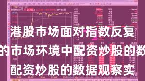 港股市场面对指数反复拉锯阶段的市场环境中配资炒股的数据观察实