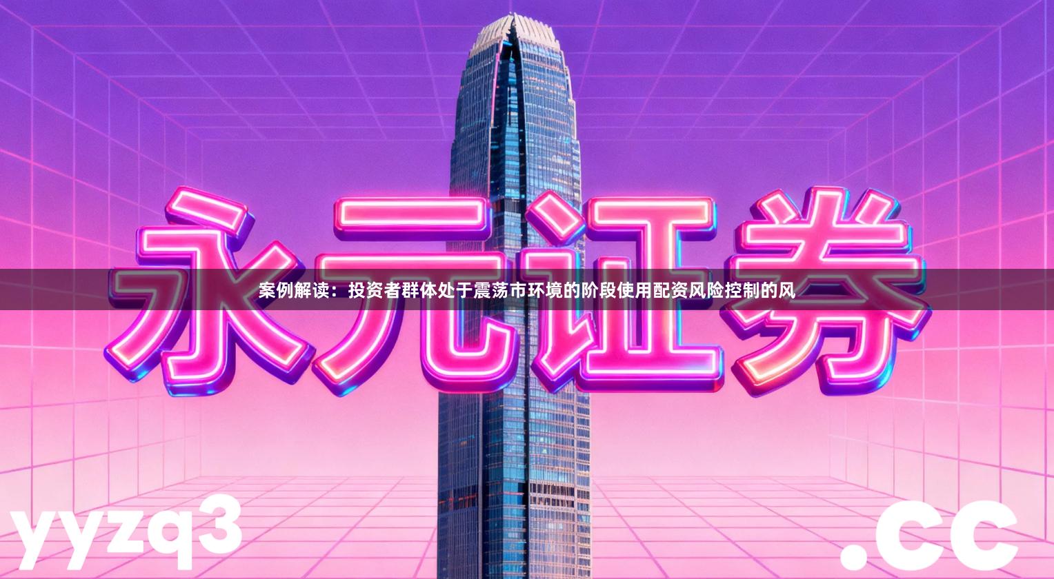 案例解读：投资者群体处于震荡市环境的阶段使用配资风险控制的风